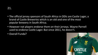 21.
• The official jersey sponsors of South Africa in ODIs are Castle Lager, a
brand of Castle Breweries which is an old and one of the most
popular brewery in South Africa.
• However not players endorse them on their jerseys. Wayne Parnell
used to endorse Castle Lager. But since 2011, he doesn’t.
• Overall Funda?
 