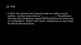 22. FITB
• In 2015, the Supreme Court agreed to take up a rather unusual
petition - one that seeks a ban on “______ _____". The petitioner,
Harvinder Kaur Chowdhury, argued that they portray the community
as "unintelligent", "foolish" and "naïve", making them an easy target
for ridicule and racial abuse.
 