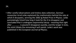 24.
• After careful observations and tireless data collection, German
researcher Arnd Leike explained the mathematics behind the rate at
which X dissipates, winning the 2002 Ig Nobel Prize in Physics. Leike
painstakingly timed how long it took for the X to disappear and
concluded that it undergoes exponential decay - meaning that right
after _______ is poured X disappears quickly, and the longer it rests,
the more slowly the remaining X will vanish. Leike's work was
published in the European Journal of Physics.
 