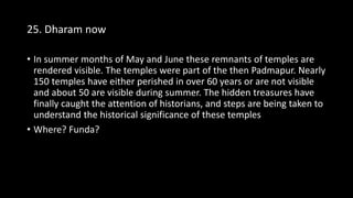 25. Dharam now
• In summer months of May and June these remnants of temples are
rendered visible. The temples were part of the then Padmapur. Nearly
150 temples have either perished in over 60 years or are not visible
and about 50 are visible during summer. The hidden treasures have
finally caught the attention of historians, and steps are being taken to
understand the historical significance of these temples
• Where? Funda?
 