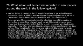 26. What actions of Reiner was reported in newspapers
around the world in the following days?
• Herbert Reiner Jr. served in the US Navy in World War II. He arrived in newly
independent India in 1947 as a disbursing and financial officer for the US State
Department, in the US Embassy in New Delhi, with rank of vice-consul.
• Reiner, arriving fifteen minutes before the scheduled start of the meeting at
5 p.m., found himself in a relatively small crowd. Although there were some
armed guards present, Reiner felt that the security measures were inadequate,
especially in view of an attempted bomb explosion at the same location ten days
before. A few minutes after five, the crowd had swelled to several hundred,
which Reiner described as comprising "schoolboys, girls, sweepers, members of
the armed services, businessmen, sadhus, holymen, and even vendors displaying
pictures…” He soon heard sounds, though, which in his words were "not loud, not
ringing, and not unlike the reports of damp firecrackers ..." and which for a
moment made him wonder if some sort of celebration was underway.
 