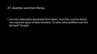 27. Another one from Persia
• Iran has elaborately-decorated front doors, that they used to attach
two separate types of door knockers. To solve what problem was this
devised? (Image)
 