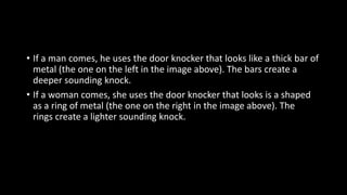 • If a man comes, he uses the door knocker that looks like a thick bar of
metal (the one on the left in the image above). The bars create a
deeper sounding knock.
• If a woman comes, she uses the door knocker that looks is a shaped
as a ring of metal (the one on the right in the image above). The
rings create a lighter sounding knock.
 