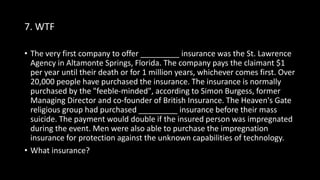 7. WTF
• The very first company to offer _________ insurance was the St. Lawrence
Agency in Altamonte Springs, Florida. The company pays the claimant $1
per year until their death or for 1 million years, whichever comes first. Over
20,000 people have purchased the insurance. The insurance is normally
purchased by the "feeble-minded", according to Simon Burgess, former
Managing Director and co-founder of British Insurance. The Heaven's Gate
religious group had purchased _________ insurance before their mass
suicide. The payment would double if the insured person was impregnated
during the event. Men were also able to purchase the impregnation
insurance for protection against the unknown capabilities of technology.
• What insurance?
 
