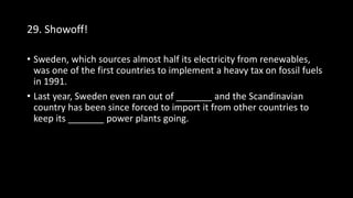 29. Showoff!
• Sweden, which sources almost half its electricity from renewables,
was one of the first countries to implement a heavy tax on fossil fuels
in 1991.
• Last year, Sweden even ran out of _______ and the Scandinavian
country has been since forced to import it from other countries to
keep its _______ power plants going.
 