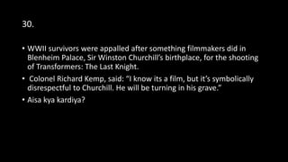 30.
• WWII survivors were appalled after something filmmakers did in
Blenheim Palace, Sir Winston Churchill’s birthplace, for the shooting
of Transformers: The Last Knight.
• Colonel Richard Kemp, said: “I know its a film, but it’s symbolically
disrespectful to Churchill. He will be turning in his grave.”
• Aisa kya kardiya?
 