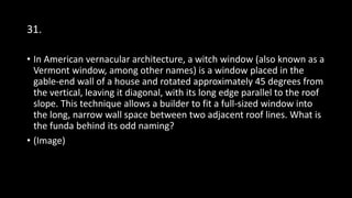 31.
• In American vernacular architecture, a witch window (also known as a
Vermont window, among other names) is a window placed in the
gable-end wall of a house and rotated approximately 45 degrees from
the vertical, leaving it diagonal, with its long edge parallel to the roof
slope. This technique allows a builder to fit a full-sized window into
the long, narrow wall space between two adjacent roof lines. What is
the funda behind its odd naming?
• (Image)
 