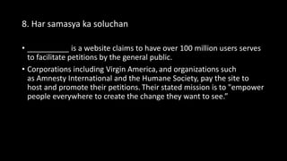8. Har samasya ka soluchan
• __________ is a website claims to have over 100 million users serves
to facilitate petitions by the general public.
• Corporations including Virgin America, and organizations such
as Amnesty International and the Humane Society, pay the site to
host and promote their petitions. Their stated mission is to "empower
people everywhere to create the change they want to see.”
 