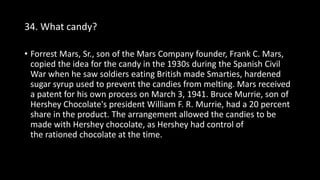 34. What candy?
• Forrest Mars, Sr., son of the Mars Company founder, Frank C. Mars,
copied the idea for the candy in the 1930s during the Spanish Civil
War when he saw soldiers eating British made Smarties, hardened
sugar syrup used to prevent the candies from melting. Mars received
a patent for his own process on March 3, 1941. Bruce Murrie, son of
Hershey Chocolate's president William F. R. Murrie, had a 20 percent
share in the product. The arrangement allowed the candies to be
made with Hershey chocolate, as Hershey had control of
the rationed chocolate at the time.
 