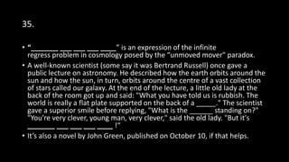 35.
• “_______ ___ ___ ___ ____” is an expression of the infinite
regress problem in cosmology posed by the “unmoved mover" paradox.
• A well-known scientist (some say it was Bertrand Russell) once gave a
public lecture on astronomy. He described how the earth orbits around the
sun and how the sun, in turn, orbits around the centre of a vast collection
of stars called our galaxy. At the end of the lecture, a little old lady at the
back of the room got up and said: "What you have told us is rubbish. The
world is really a flat plate supported on the back of a _____." The scientist
gave a superior smile before replying, "What is the ______ standing on?"
"You're very clever, young man, very clever," said the old lady. "But it's
_______ ___ ___ ___ ____ !“
• It’s also a novel by John Green, published on October 10, if that helps.
 