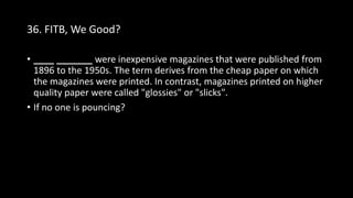 36. FITB, We Good?
• ____ _______ were inexpensive magazines that were published from
1896 to the 1950s. The term derives from the cheap paper on which
the magazines were printed. In contrast, magazines printed on higher
quality paper were called "glossies" or "slicks".
• If no one is pouncing?
 