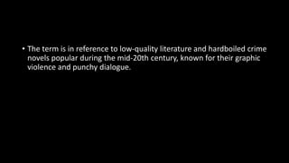 • The term is in reference to low-quality literature and hardboiled crime
novels popular during the mid-20th century, known for their graphic
violence and punchy dialogue.
 
