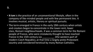 9.
• X-ism is the practice of an unconventional lifestyle, often in the
company of like-minded people and with few permanent ties. It
involves musical, artistic, literary or spiritual pursuits.
• The term emerged in France in the early 19th century when artists
and creators began to concentrate in the lower-rent, lower
class, Romani neighbourhoods. X was a common term for the Romani
people of France, who were mistakenly thought to have reached
France in the 15th century via _________ (the western part of
modern Czech Republic), at that time a largely proto-Protestant
country and considered heretical by many Roman Catholics.
 
