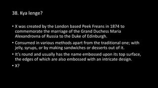 38. Kya lenge?
• X was created by the London based Peek Freans in 1874 to
commemorate the marriage of the Grand Duchess Maria
Alexandrovna of Russia to the Duke of Edinburgh.
• Consumed in various methods apart from the traditional one; with
jelly, syrups, or by making sandwiches or desserts out of it.
• It’s round and usually has the name embossed upon its top surface,
the edges of which are also embossed with an intricate design.
• X?
 