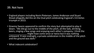 39. Not here
• England players including Kevin Pietersen, James Anderson and Stuart
Broad allegedly did this on the Oval pitch celebrating England's 3-0 Ashes
triumph in 2013.
• Graeme Swann appeared to confirm the story but attempted to play it
down. "We did go out to the middle of the pitch, all the lads, drinking
beers, singing a few songs and enjoying each other's company. I think the
______________ might have come once or twice but it was nothing
untoward. It was midnight, a private celebration in the middle of the pitch
and the ground was dark.“
• What indecent celebration?
 