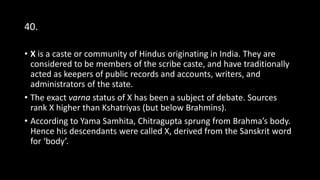 40.
• X is a caste or community of Hindus originating in India. They are
considered to be members of the scribe caste, and have traditionally
acted as keepers of public records and accounts, writers, and
administrators of the state.
• The exact varna status of X has been a subject of debate. Sources
rank X higher than Kshatriyas (but below Brahmins).
• According to Yama Samhita, Chitragupta sprung from Brahma’s body.
Hence his descendants were called X, derived from the Sanskrit word
for ‘body’.
 