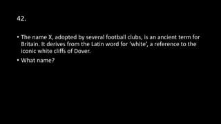 42.
• The name X, adopted by several football clubs, is an ancient term for
Britain. It derives from the Latin word for ‘white’, a reference to the
iconic white cliffs of Dover.
• What name?
 