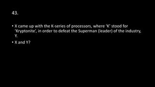 43.
• X came up with the K-series of processors, where ‘K’ stood for
‘Kryptonite’, in order to defeat the Superman (leader) of the industry,
Y.
• X and Y?
 
