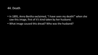 44. Death
• In 1895, Anna Bertha exclaimed, "I have seen my death!” when she
saw this image, first of it’s kind taken by her husband.
• What image caused this dread? Who was the husband?
 