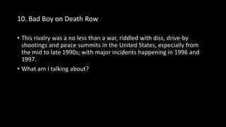 10. Bad Boy on Death Row
• This rivalry was a no less than a war, riddled with diss, drive-by
shootings and peace summits in the United States, especially from
the mid to late 1990s; with major incidents happening in 1996 and
1997.
• What am I talking about?
 
