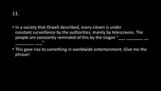 11.
• In a society that Orwell described, every citizen is under
constant surveillance by the authorities, mainly by telescreens. The
people are constantly reminded of this by the slogan “___ _______ __
________ ___“
• This gave rise to something in worldwide entertainment. Give me the
phrase!
 
