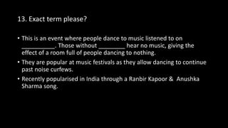13. Exact term please?
• This is an event where people dance to music listened to on
__________. Those without ________ hear no music, giving the
effect of a room full of people dancing to nothing.
• They are popular at music festivals as they allow dancing to continue
past noise curfews.
• Recently popularised in India through a Ranbir Kapoor & Anushka
Sharma song.
 