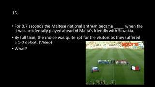 15.
• For 0.7 seconds the Maltese national anthem became ____, when the
it was accidentally played ahead of Malta's friendly with Slovakia.
• By full time, the choice was quite apt for the visitors as they suffered
a 1-0 defeat. (Video)
• What?
 