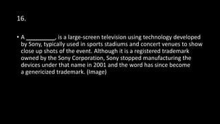 16.
• A _________, is a large-screen television using technology developed
by Sony, typically used in sports stadiums and concert venues to show
close up shots of the event. Although it is a registered trademark
owned by the Sony Corporation, Sony stopped manufacturing the
devices under that name in 2001 and the word has since become
a genericized trademark. (Image)
 