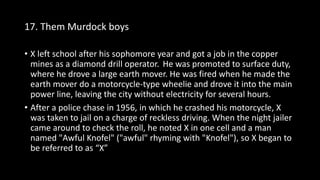 17. Them Murdock boys
• X left school after his sophomore year and got a job in the copper
mines as a diamond drill operator. He was promoted to surface duty,
where he drove a large earth mover. He was fired when he made the
earth mover do a motorcycle-type wheelie and drove it into the main
power line, leaving the city without electricity for several hours.
• After a police chase in 1956, in which he crashed his motorcycle, X
was taken to jail on a charge of reckless driving. When the night jailer
came around to check the roll, he noted X in one cell and a man
named "Awful Knofel" ("awful" rhyming with "Knofel"), so X began to
be referred to as “X”
 