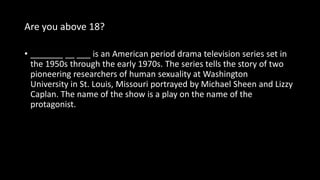Are you above 18?
• _______ __ ___ is an American period drama television series set in
the 1950s through the early 1970s. The series tells the story of two
pioneering researchers of human sexuality at Washington
University in St. Louis, Missouri portrayed by Michael Sheen and Lizzy
Caplan. The name of the show is a play on the name of the
protagonist.
 