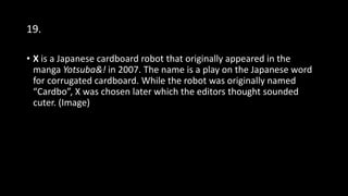 19.
• X is a Japanese cardboard robot that originally appeared in the
manga Yotsuba&! in 2007. The name is a play on the Japanese word
for corrugated cardboard. While the robot was originally named
“Cardbo”, X was chosen later which the editors thought sounded
cuter. (Image)
 