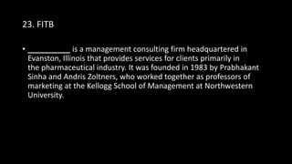 23. FITB
• __________ is a management consulting firm headquartered in
Evanston, Illinois that provides services for clients primarily in
the pharmaceutical industry. It was founded in 1983 by Prabhakant
Sinha and Andris Zoltners, who worked together as professors of
marketing at the Kellogg School of Management at Northwestern
University.
 