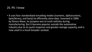 25. PS: I know
• X uses four standardized encoding modes (numeric, alphanumeric,
byte/binary, and kanji) to efficiently store data. Invented in 1994
by Denso Wave, its purpose was to track vehicles during
manufacturing. But X became popular outside the automotive
industry due to its quick response and greater storage capacity, and is
now used in a much broader context.
 