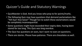 Quizzer’s Guide and Statutory Warnings
• QuizMaester is God. And you know who pray to for points/marks.
• The following Quiz may have questions that demand exclamations like
“Yeh kya? Aise kaise!” Though fun to watch these exclamations would
be completely inconsequential.
• Some questions might have exceeded their expiry date, having been
stored for too long. This Quiz was long overdue.
• The Quiz has questions on wars, but I want no wars on questions.
• There are stories. Please have patience. There are chocolates as well.
 