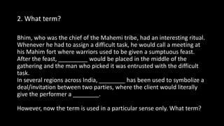 2. What term?
Bhim, who was the chief of the Mahemi tribe, had an interesting ritual.
Whenever he had to assign a difficult task, he would call a meeting at
his Mahim fort where warriors used to be given a sumptuous feast.
After the feast, _________ would be placed in the middle of the
gathering and the man who picked it was entrusted with the difficult
task.
In several regions across India, ________ has been used to symbolize a
deal/invitation between two parties, where the client would literally
give the performer a ________.
However, now the term is used in a particular sense only. What term?
 