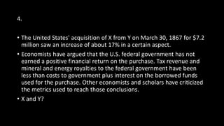 4.
• The United States' acquisition of X from Y on March 30, 1867 for $7.2
million saw an increase of about 17% in a certain aspect.
• Economists have argued that the U.S. federal government has not
earned a positive financial return on the purchase. Tax revenue and
mineral and energy royalties to the federal government have been
less than costs to government plus interest on the borrowed funds
used for the purchase. Other economists and scholars have criticized
the metrics used to reach those conclusions.
• X and Y?
 