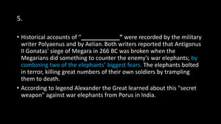 5.
• Historical accounts of “____________” were recorded by the military
writer Polyaenus and by Aelian. Both writers reported that Antigonus
II Gonatas' siege of Megara in 266 BC was broken when the
Megarians did something to counter the enemy’s war elephants; by
combining two of the elephants’ biggest fears. The elephants bolted
in terror, killing great numbers of their own soldiers by trampling
them to death.
• According to legend Alexander the Great learned about this "secret
weapon" against war elephants from Porus in India.
 