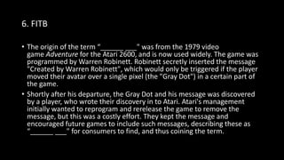 6. FITB
• The origin of the term “______ ___" was from the 1979 video
game Adventure for the Atari 2600, and is now used widely. The game was
programmed by Warren Robinett. Robinett secretly inserted the message
"Created by Warren Robinett", which would only be triggered if the player
moved their avatar over a single pixel (the "Gray Dot") in a certain part of
the game.
• Shortly after his departure, the Gray Dot and his message was discovered
by a player, who wrote their discovery in to Atari. Atari's management
initially wanted to reprogram and rerelease the game to remove the
message, but this was a costly effort. They kept the message and
encouraged future games to include such messages, describing these as
“______ ___" for consumers to find, and thus coining the term.
 