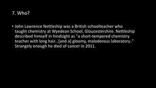 7. Who?
• John Lawrence Nettleship was a British schoolteacher who
taught chemistry at Wyedean School, Gloucestershire. Nettleship
described himself in hindsight as "a short-tempered chemistry
teacher with long hair...[and a] gloomy, malodorous laboratory..”
Strangely enough he died of cancer in 2011.
 