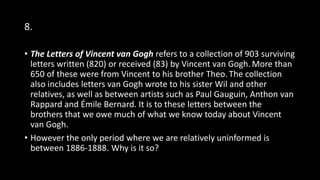 8.
• The Letters of Vincent van Gogh refers to a collection of 903 surviving
letters written (820) or received (83) by Vincent van Gogh. More than
650 of these were from Vincent to his brother Theo. The collection
also includes letters van Gogh wrote to his sister Wil and other
relatives, as well as between artists such as Paul Gauguin, Anthon van
Rappard and Émile Bernard. It is to these letters between the
brothers that we owe much of what we know today about Vincent
van Gogh.
• However the only period where we are relatively uninformed is
between 1886-1888. Why is it so?
 