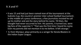 9. X and Y?
• X was 15 and had just been named man of the tournament at the
Subroto Cup, the country’s premier inter-school football tournament.
In the middle of a press conference, a few journalists insisted he call
up his mother and ask the story behind his name. Till then, the
thought had never occurred to him. His parents, it turned out, were
big fans of the superstar Y. “That was the first time I heard his name.
Even my parents did not mention it to me before. It felt strange.”
• X, from Manipur, plays primarily as a winger for Kerala Blasters in
the Indian Super League.
 