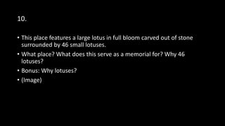 10.
• This place features a large lotus in full bloom carved out of stone
surrounded by 46 small lotuses.
• What place? What does this serve as a memorial for? Why 46
lotuses?
• Bonus: Why lotuses?
• (Image)
 