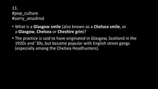 11.
#pop_culture
#sorry_anushrut
• What is a Glasgow smile (also known as a Chelsea smile, or
a Glasgow, Chelsea or Cheshire grin)?
• The practice is said to have originated in Glasgow, Scotland in the
1920s and '30s, but became popular with English street gangs
(especially among the Chelsea Headhunters).
 