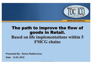 TOCICO 2012 Conference




     The path to improve the flow of
            goods in Retail.
     Based on life implementations within 5
                  FMCG chains

Presented By: Darius Radkevicius
Date: 12.05. 2012
                               © 2012TOCICO. All rights reserved.                            1
 