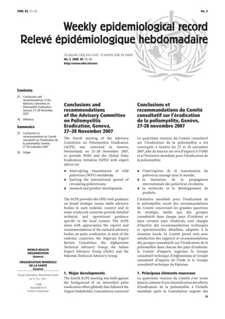 2008, 83, 25–36                                                                                                                                 No. 3




          Weekly epidemiological record
  Relevé épidémiologique hebdomadaire
                                          18 JANUARY 2008, 83rd YEAR / 18 JANVIER 2008, 83e ANNÉE
                                          No. 3, 2008, 83, 25–36
                                          http://www.who.int/wer




Contents
25 Conclusions and
   recommendations of the
   Advisory Committee on
   Poliomyelitis Eradication,
                                          Conclusions and                                           Conclusions et
   Geneva, 27–28 November                 recommendations                                           recommandations du Comité
   2007
                                          of the Advisory Committee                                 consultatif sur l’éradication
36 Inﬂuenza
                                          on Poliomyelitis                                          de la poliomyélite, Genève,
Sommaire                                  Eradication, Geneva,                                      27-28 novembre 2007
25 Conclusions et                         27–28 November 2007
   recommandations du Comité
   consultatif sur l’éradication de
                                          The fourth meeting of the Advisory                        La quatrième réunion du Comité consultatif
   la poliomyélite, Genève,               Committee on Poliomyelitis Eradication                    sur l’éradication de la poliomyélite a été
   27-28 novembre 2007                    (ACPE) was convened in Geneva,                            convoquée à Genève les 27 et 28 novembre
36 Grippe                                 Switzerland, on 27–28 November 2007,                      2007, aﬁn de fournir un avis d’experts à l’OMS
                                          to provide WHO and the Global Polio                       et à l’Initiative mondiale pour l’éradication de
                                          Eradication Initiative (GPEI) with expert                 la poliomyélite:
                                          advice on:
                                              interrupting transmission of wild                        l’interruption de la transmission du
                                              poliovirus (WPV) worldwide;                              poliovirus sauvage dans le monde;
                                              limiting the international spread of                     la    limitation   de    la    propagation
                                              circulating polioviruses;                                internationale des poliovirus circulants;
                                              research and product development.                        la recherche et le développement de
                                                                                                       produits.
                                          The ACPE provides the GPEI with guidance                  L’Initiative mondiale pour l’éradication de
                                          on broad strategic issues, while advisory                 la poliomyélite reçoit des recommandations
                                          bodies in each endemic country and in                     du Comité concernant les grandes questions
                                          some reinfected countries provide detailed                de stratégie, tandis que des groupes
                                          technical and operational guidance                        consultatifs dans chaque pays d’endémie et
                                          speciﬁc to the local context. The ACPE                    dans certains pays réinfectés, sont chargés
                                          notes with appreciation the reports and                   d’émettre des recommandations techniques
                                          recommendations of the national advisory                  et opérationnelles détaillées, adaptées à la
                                          bodies on polio eradication in each of the                situation locale. Le Comité prend note avec
                                          endemic countries: the Nigerian Expert                    satisfaction des rapports et recommandations
                                          Review Committee; the Afghanistan                         des groupes consultatifs sur l’éradication de la
                                          Technical Advisory Group; the Indian                      poliomyélite dans chacun des pays d’endémie:
         WORLD HEALTH
         ORGANIZATION
                                          Expert Advisory Group (IEAG) and the                      le Comité d’experts nigérian; le Groupe
            Geneva                        Pakistan Technical Advisory Group.                        consultatif technique d’Afghanistan; le Groupe
                                                                                                    consultatif d’experts de l’Inde et le Groupe
  ORGANISATION MONDIALE
       DE LA SANTÉ                                                                                  consultatif technique du Pakistan.
         Genève
Annual subscription / Abonnement annuel
                                          1. Major developments                                     1. Principaux éléments nouveaux
          Sw. fr. / Fr. s. 334.–          The fourth ACPE meeting was held against                  La quatrième réunion du Comité s’est tenue
                1.2008
                                          the background of an intensiﬁed polio                     dans le contexte d’une intensiﬁcation des efforts
            ISSN 0049-8114                eradication effort globally that followed the             d’éradication de la poliomyélite à l’échelle
         Printed in Switzerland           Urgent Stakeholder Consultation convened                  mondiale après la Consultation urgente des
                                                                                                                                                   25
 