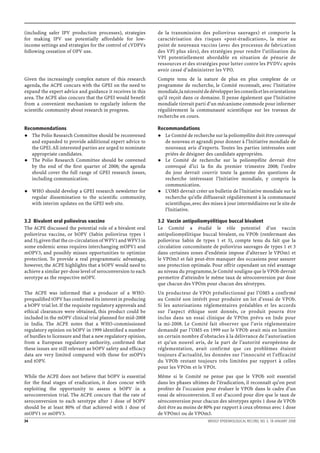 (including safer IPV production processes), strategies        de la transmission des poliovirus sauvages) et comporte la
for making IPV use potentially affordable for low-            caractérisation des risques «post-éradication», la mise au
income settings and strategies for the control of cVDPVs      point de nouveaux vaccins (avec des processus de fabrication
following cessation of OPV use.                               des VPI plus sûrs), des stratégies pour rendre l’utilisation du
                                                              VPI potentiellement abordable en situation de pénurie de
                                                              ressources et des stratégies pour lutter contre les PVDVc après
                                                              avoir cessé d’administrer les VPO.
Given the increasingly complex nature of this research        Compte tenu de la nature de plus en plus complexe de ce
agenda, the ACPE concurs with the GPEI on the need to         programme de recherche, le Comité reconnaît, avec l’Initiative
expand the expert advice and guidance it receives in this     mondiale, la nécessité de développer les conseils et les orientations
area. The ACPE also concurs that the GPEI would beneﬁt        qu’il reçoit dans ce domaine. Il pense également que l’Initiative
from a convenient mechanism to regularly inform the           mondiale tirerait parti d’un mécanisme commode pour informer
scientiﬁc community about research in progress.               régulièrement la communauté scientiﬁque sur les travaux de
                                                              recherche en cours.

Recommendations                                               Recommandations
   The Polio Research Committee should be reconvened             Le Comité de recherche sur la poliomyélite doit être convoqué
   and expanded to provide additional expert advice to           de nouveau et agrandi pour donner à l’Initiative mondiale de
   the GPEI. All interested parties are urged to nominate        nouveaux avis d’experts. Toutes les parties intéressées sont
   appropriate candidates.                                       priées de désigner des candidats appropriées.
   The Polio Research Committee should be convened               Le Comité de recherche sur la poliomyélite devrait être
   by the end of the ﬁrst quarter of 2008; the agenda            convoqué d’ici la ﬁn du premier trimestre 2008; l’ordre
   should cover the full range of GPEI research issues,          du jour devrait couvrir toute la gamme des questions de
   including communication.                                      recherche intéressant l’Initiative mondiale, y compris la
                                                                 communication.
     WHO should develop a GPEI research newsletter for           L’OMS devrait créer un bulletin de l’Initiative mondiale sur la
     regular dissemination to the scientiﬁc community,           recherche qu’elle diffuserait régulièrement à la communauté
     with interim updates on the GPEI web site.                  scientiﬁque, avec des mises à jour intermédiaires sur le site de
                                                                 l’Initiative.

3.2 Bivalent oral poliovirus vaccine                          3.2 Vaccin antipoliomyélitique buccal bivalent
The ACPE discussed the potential role of a bivalent oral      Le Comité a étudié le rôle potentiel d’un vaccin
poliovirus vaccine, or bOPV (Sabin poliovirus types 1         antipoliomyélitique buccal bivalent, ou VPOb (renfermant des
and 3), given that the co-circulation of WPV1 and WPV3 in     poliovirus Sabin de types 1 et 3), compte tenu du fait que la
some endemic areas requires interchanging mOPV1 and           circulation concomitante de poliovirus sauvages de types 1 et 3
mOPV3, and possibly misses opportunities to optimize          dans certaines zones d’endémie impose d’alterner le VPOm1 et
protection. To provide a real programmatic advantage,         le VPOm3 et fait peut-être manquer des occasions pour assurer
however, the ACPE highlights that a bOPV would need to        une protection optimale. Pour offrir cependant un réel avantage
achieve a similar per-dose level of seroconversion to each    au niveau du programme, le Comité souligne que le VPOb devrait
serotype as the respective mOPV.                              permettre d’atteindre le même taux de séroconversion par dose
                                                              que chacun des VPOm pour chacun des sérotypes.
The ACPE was informed that a producer of a WHO-               Un producteur de VPOt présélectionné par l’OMS a confirmé
prequaliﬁed tOPV has conﬁrmed its interest in producing       au Comité son intérêt pour produire un lot d’essai de VPOb.
a bOPV trial lot. If the requisite regulatory approvals and   Si les autorisations réglementaires préalables et les accords
ethical clearances were obtained, this product could be       sur l’aspect éthique sont donnés, ce produit pourra être
included in the mOPV clinical trial planned for mid-2008      inclus dans un essai clinique de VPOm prévu en Inde pour
in India. The ACPE notes that a WHO-commissioned              la mi-2008. Le Comité fait observer que l’avis réglementaire
regulatory opinion on bOPV in 1999 identiﬁed a number         demandé par l’OMS en 1999 sur le VPOb avait mis en lumière
of hurdles to licensure and that a new regulatory opinion,    un certain nombre d’obstacles à la délivrance de l’autorisation
from a European regulatory authority, conﬁrmed that           et qu’un nouvel avis, de la part de l’autorité européenne de
these issues are still relevant as bOPV safety and efﬁcacy    réglementation, avait confirmé que ces problèmes étaient
data are very limited compared with those for mOPVs           toujours d’actualité, les données sur l’innocuité et l’efficacité
and tOPV.                                                     du VPOb restant toujours très limitées par rapport à celles
                                                              pour les VPOm et le VPOt.
While the ACPE does not believe that bOPV is essential        Même si le Comité ne pense pas que le VPOb soit essentiel
for the ﬁnal stages of eradication, it does concur with       dans les phases ultimes de l’éradication, il reconnaît qu’on peut
exploiting the opportunity to assess a bOPV in a              proﬁter de l’occasion pour évaluer le VPOb dans le cadre d’un
seroconversion trial. The ACPE concurs that the rate of       essai de séroconversion. Il est d’accord pour dire que le taux de
seroconversion to each serotype after 1 dose of bOPV          séroconversion pour chacun des sérotypes après 1 dose de VPOb
should be at least 80% of that achieved with 1 dose of        doit être au moins de 80% par rapport à ceux obtenus avec 1 dose
mOPV1 or mOPV3.                                               de VPOm1 ou de VPOm3.
34                                                                                     WEEKLY EPIDEMIOLOGICAL RECORD, NO. 3, 18 JANUARY 2008
 