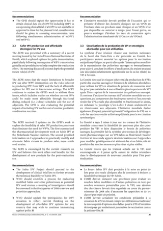 Recommendations                                                   Recommandation
      The GPEI should exploit the opportunity it has to                 L’Initiative mondiale devrait proﬁter de l’occasion qui se
      obtain clinical data on a bOPV by including bOPV in               présente d’obtenir des données cliniques sur un VPOb en
      an upcoming clinical trial; if a bOPV is not available or         l’incluant dans un prochain essai clinique; si un VPOb n’est
      approved in time for the planned trial, consideration             pas disponible ou autorisé à temps pour l’essai prévu, on
      should be given to assessing seroconversion rates                 pourra envisager d’évaluer les taux de conversion après
      following simultaneous administration of mOPV1                    l’administration simultanée du VPOm1 et du VPOm3.
      and mOPV3.

3.3      Safer IPV production and affordable                      3.3     Sécurisation de la production de VPI et stratégies
         strategies for IPV use                                           abordables pour son utilisation.
The ACPE was presented with a summary of a recent                 La synthèse d’une réunion récente aux Instituts nationaux
meeting hosted by the United States National Institutes of        de la Santé des Etats-Unis a été présentée au Comité. Les
Health, which explored options for polio immunization,            participants avaient examiné les options pour la vaccination
particularly following interruption of WPV transmission           antipoliomyélitique, en particulier après l’interruption mondiale
globally and possibly also to help complete the eradication       de la transmission des poliovirus sauvages et éventuellement
effort. The meeting discussed in some depth the potential         pour aider à conclure les efforts d’éradication. Ils avaient eu aussi
future role(s) of IPV.                                            une discussion relativement approfondie sur le ou les rôle(s) du
                                                                  VPI à l’avenir.
The ACPE notes that the major limitations to broader              Le Comité note que les risques inhérents à la production du VPI à
IPV use after WPV interruption are the risks inherent             partir des souches sauvages et l’absence de solutions abordables
in producing IPV from WPV and the lack of affordable              pour utiliser les VPI en situation de pénurie de ressources sont
options for IPV use in low-income settings. The ACPE              les principaux obstacles à une utilisation plus importante du VPI
continues to review the GPEI’s work to address these              après l’interruption de la transmission des poliovirus sauvages.
issues, which includes studies on whether current IPVs            Il continue d’analyser les travaux de l’initiative mondiale sur ces
could be made more affordable through fractional                  questions, qui comportent des études pour savoir si l’on pourrait
dosing, reduced (i.e. 2-dose) schedules and the use of            rendre les VPI actuels plus abordables en fractionnant les doses,
adjuvants. The GPEI is also evaluating the potential              en réduisant la posologie (c’est-à-dire 2 doses seulement) ou
impact of including IPV on the cost of routine paediatric         en s’intéressant aux adjuvants. L’Initiative mondiale évalue
combination vaccines.                                             également l’impact potentiel qu’aurait l’intégration du VPI sur le
                                                                  coût des vaccins associés utilisés en pédiatrie pour la vaccination
                                                                  systématique.
The ACPE received 2 updates on the GPEI’s work to                 Le Comité a reçu 2 mises à jour sur les travaux de l’Initiative
explore the feasibility of safer IPV production processes         mondiale concernant la faisabilité de processus plus sûrs pour
that eliminate the need for WPVs. The ﬁrst summarized             produire les VPI et faire disparaître le besoin de poliovirus
the pharmaceutical development work on Sabin IPV at               sauvages. La première fait la synthèse des travaux de développe-
the Nederlands Vaccine Institute. The second provided             ment pharmaceutique sur un VPI Sabin au Nederlands Vaccine
information on 2 approaches to genetically modify and             Institute et la seconde apporte des informations sur 2 approches
attenuate Sabin viruses to produce safer, more stable             pour modiﬁer génétiquement et atténuer des virus Sabin, aﬁn de
seed strains.                                                     produire des souches semences plus sûres et plus stables.
The ACPE is encouraged by the current research on                 Le Comité trouve que les travaux actuels sur le VPI sont
IPV and believes this work offers real beneﬁts for the            encourageants et il pense qu’ils auront de réelles retombées
development of new products for the post-eradication              dans le développement de nouveaux produits pour l’ère post-
era.                                                              éradication.

Recommendations                                                   Recommandations
      The Sabin IPV Project should proceed to the                       Le Projet Sabin IPV doit procéder à la mise au point de
      development of clinical trial lots to further evaluate            lots pour des essais cliniques aﬁn de continuer à évaluer la
      the technical feasibility of Sabin IPV.                           faisabilité technique du VPI Sabin.
      WHO should establish a process for evaluating                     L’OMS devrait instaurer une procédure pour évaluer les
      modiﬁed Sabin and other polioviruses as potential                 souches Sabin modiﬁées et d’autres poliovirus en tant que
      IPV seed strains; a meeting of investigators should               souches semences potentielles pour le VPI; une réunion
      be convened in the ﬁrst quarter of 2008 to review and             des chercheurs devrait être organisée au cours du premier
      prioritize approaches.                                            trimestre de 2008 aﬁn d’examiner les approches et de les
                                                                        classer par ordre de priorité.
      WHO should update the prerequisites for OPV                       L’OMS devrait actualiser les conditions préalables à la
      cessation to reﬂect current thinking on the                       cessation du VPO en tenant compte des réﬂexions actuelles sur
      development of affordable IPV options for any                     la mise au point d’options abordables pour le VPI à l’intention
      country that may wish to continue immunizing                      de tout pays qui souhaiterait poursuivre la vaccination contre
      against polio.                                                    la poliomyélite.
RELEVE EPIDEMIOLOGIQUE HEBDOMADAIRE, No 3, 18 JANVIER 2008                                                                           35
 