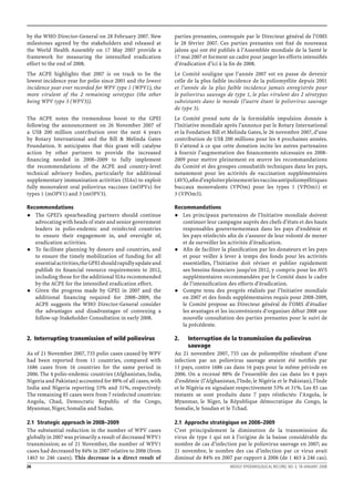 by the WHO Director-General on 28 February 2007. New          parties prenantes, convoquée par le Directeur général de l’OMS
milestones agreed by the stakeholders and released at         le 28 février 2007. Ces parties prenantes ont ﬁxé de nouveaux
the World Health Assembly on 17 May 2007 provide a            jalons qui ont été publiés à l’Assemblée mondiale de la Santé le
framework for measuring the intensiﬁed eradication            17 mai 2007 et forment un cadre pour jauger les efforts intensiﬁés
effort to the end of 2008.                                    d’éradication d’ici à la ﬁn de 2008.
The ACPE highlights that 2007 is on track to be the           Le Comité souligne que l’année 2007 est en passe de devenir
lowest incidence year for polio since 2001 and the lowest     celle de la plus faible incidence de la poliomyélite depuis 2001
incidence year ever recorded for WPV type 1 (WPV1), the       et l’année de la plus faible incidence jamais enregistrée pour
more virulent of the 2 remaining serotypes (the other         le poliovirus sauvage de type 1, le plus virulent des 2 sérotypes
being WPV type 3 (WPV3)).                                     subsistants dans le monde (l’autre étant le poliovirus sauvage
                                                              de type 3).
The ACPE notes the tremendous boost to the GPEI               Le Comité prend note de la formidable impulsion donnée à
following the announcement on 26 November 2007 of             l’Initiative mondiale après l’annonce par le Rotary International
a US$ 200 million contribution over the next 4 years          et la Fondation Bill et Melinda Gates, le 26 novembre 2007, d’une
by Rotary International and the Bill & Melinda Gates          contribution de US$ 200 millions pour les 4 prochaines années.
Foundation. It anticipates that this grant will catalyse      Il s’attend à ce que cette donation incite les autres partenaires
action by other partners to provide the increased             à fournir l’augmentation des ﬁnancements nécessaire en 2008-
ﬁnancing needed in 2008–2009 to fully implement               2009 pour mettre pleinement en œuvre les recommandations
the recommendations of the ACPE and country-level             du Comité et des groupes consultatifs techniques dans les pays,
technical advisory bodies, particularly for additional        notamment pour les activités de vaccination supplémentaires
supplementary immunization activities (SIAs) to exploit       (AVS), aﬁn d’exploiter pleinement les vaccins antipoliomyélitiques
fully monovalent oral poliovirus vaccines (mOPVs) for         buccaux monovalents (VPOm) pour les types 1 (VPOm1) et
types 1 (mOPV1) and 3 (mOPV3).                                3 (VPOm3).

Recommendations                                               Recommandations
   The GPEI’s spearheading partners should continue              Les principaux partenaires de l’Initiative mondiale doivent
   advocating with heads of state and senior government          continuer leur campagne auprès des chefs d’états et des hauts
   leaders in polio-endemic and reinfected countries             responsables gouvernementaux dans les pays d’endémie et
   to ensure their engagement in, and oversight of,              les pays réinfectés aﬁn de s’assurer de leur volonté de mener
   eradication activities.                                       et de surveiller les activités d’éradication.
   To facilitate planning by donors and countries, and           Aﬁn de faciliter la planiﬁcation par les donateurs et les pays
   to ensure the timely mobilization of funding for all          et pour veiller à lever à temps des fonds pour les activités
   essential activities, the GPEI should rapidly update and      essentielles, l’Initiative doit réviser et publier rapidement
   publish its ﬁnancial resource requirements to 2012,           ses besoins ﬁnanciers jusqu’en 2012, y compris pour les AVS
   including those for the additional SIAs recommended           supplémentaires recommandées par le Comité dans le cadre
   by the ACPE for the intensiﬁed eradication effort.            de l’intensiﬁcation des efforts d’éradication.
   Given the progress made by GPEI in 2007 and the               Compte tenu des progrès réalisés par l’Initiative mondiale
   additional ﬁnancing required for 2008–2009, the               en 2007 et des fonds supplémentaires requis pour 2008-2009,
   ACPE suggests the WHO Director-General consider               le Comité propose au Directeur général de l’OMS d’étudier
   the advantages and disadvantages of convening a               les avantages et les inconvénients d’organiser début 2008 une
   follow-up Stakeholder Consultation in early 2008.             nouvelle consultation des parties prenantes pour le suivi de
                                                                 la précédente.

2. Interrupting transmission of wild poliovirus               2.     Interruption de la transmission du poliovirus
                                                                     sauvage
As of 21 November 2007, 735 polio cases caused by WPV         Au 21 novembre 2007, 735 cas de poliomyélite résultant d’une
had been reported from 11 countries, compared with            infection par un poliovirus sauvage avaient été notiﬁés par
1686 cases from 16 countries for the same period in           11 pays, contre 1686 cas dans 16 pays pour la même période en
2006. The 4 polio-endemic countries (Afghanistan, India,      2006. On a recensé 88% de l’ensemble des cas dans les 4 pays
Nigeria and Pakistan) accounted for 88% of all cases, with    d’endémie (l’Afghanistan, l’Inde, le Nigéria et le Pakistan), l’Inde
India and Nigeria reporting 53% and 31%, respectively.        et le Nigéria en signalant respectivement 53% et 31%. Les 85 cas
The remaining 85 cases were from 7 reinfected countries:      restants se sont produits dans 7 pays réinfectés: l’Angola, le
Angola, Chad, Democratic Republic of the Congo,               Myanmar, le Niger, la République démocratique du Congo, la
Myanmar, Niger, Somalia and Sudan.                            Somalie, le Soudan et le Tchad.

2.1 Strategic approach in 2008–2009                           2.1 Approche stratégique en 2008–2009
The substantial reduction in the number of WPV cases          C’est principalement la diminution de la transmission du
globally in 2007 was primarily a result of decreased WPV1     virus de type 1 qui est à l’origine de la baisse considérable du
transmission; as of 21 November, the number of WPV1           nombre de cas d’infection par le poliovirus sauvage en 2007; au
cases had decreased by 84% in 2007 relative to 2006 (from     21 novembre, le nombre des cas d’infection par ce virus avait
1463 to 246 cases). This decrease is a direct result of       diminué de 84% en 2007 par rapport à 2006 (de 1 463 à 246 cas).
26                                                                                    WEEKLY EPIDEMIOLOGICAL RECORD, NO. 3, 18 JANUARY 2008
 