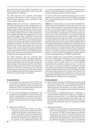 state in December, will slow WPV3 transmission. The             en a couvert une grande partie, vont ralentir la transmission. Il
ACPE concurs with the goal of WPV3 control while the            souscrit à l’objectif d’endiguer le poliovirus sauvage de type 3
remaining WPV1 is eradicated.                                   pendant l’éradication des virus de type 1 restants.
The ACPE appreciates the consistent governmental                Le Comité se félicite du ﬁnancement régulier par les autorités
ﬁnancing of the majority of GPEI activities in India,           indiennes de la majorité des activités de l’Initiative mondiale
further demonstrating the strong commitment of the              dans ce pays, démontrant ainsi leur ferme volonté d’éradiquer
country to polio eradication.                                   la poliomyélite.
Nigeria. Nigeria has witnessed a substantial fall in            Nigéria. On a observé dans ce pays une baisse considérable du
the number of polio cases in 2007, mostly because of a          nombre des cas de poliomyélite en 2007, avant tout en raison de
marked decline in WPV1 transmission (80 WPV1 cases              la diminution marquée de la transmission du poliovirus sauvage
reported to date in 2007 compared with 793 for the same         de type 1 (80 cas notiﬁés jusqu’à présent en 2007, contre 793
period in 2006). This progress is the result of the extensive   pour la même période en 2006). Ce progrès est dû à l’utilisation
use of mOPV1, improved access to children during SIAs,          extensive du VPOm1, à l’amélioration de l’accès aux enfants au
and increasing ownership and engagement of the state            cours des AVS, ainsi qu’à l’adhésion et à la volonté accrues des
governments. Jigawa, Kano and Katsina states, which             gouvernements des états. Les états de Jigawa, Kano et Katsina,
reported >560 WPV1 cases in 2006, have reported only            qui avaient signalé plus de 560 cas en 2006, n’en ont notiﬁé que
12 cases to date in 2007. This is an extremely important        12 jusqu’à maintenant en 2007. C’est une prouesse extrêmement
achievement, as this area has had the most intense WPV1         importante dans cette zone qui, jusque-là, était au Nigéria celle où
transmission in Nigeria. The number of WPV3 cases has           la transmission du poliovirus sauvage de type 1 était la plus intense.
declined to 149 in 2007 compared with 192 for the same          Le nombre des cas d’infection par le type 3 a lui aussi baissé: 149
period in 2006. In 2007, the northern states conducted          en 2007 contre 192 sur la même période en 2006. En 2007, les états
3 tOPV rounds, at least 2 mOPV1 rounds and, in late July,       du nord ont effectué 3 tournées de VPOt, au moins 2 tournées de
the ﬁrst large-scale mOPV3 round. The ACPE appreciates          VPOm1 et, ﬁn juillet, la première tournée de VPOm3 à grande
the ﬁnancial commitment announced by the Government             échelle. Le Comité se félicite de l’engagement ﬁnancier annoncé
of Nigeria for polio eradication activities.                    par les autorités nigérianes pour éradiquer la poliomyélite.
The ACPE emphasizes that the continuing WPV                     Le Comité souligne qu’en se poursuivant, la transmission du
transmission in northern Nigeria remains a substantial          poliovirus sauvage dans le nord du pays continue de faire peser
threat to eradication in Africa and globally. WPV1 has          une menace considérable sur l’éradication de la poliomyélite
spread internationally from this area, most recently into       en Afrique et dans le monde entier. Il y a eu une diffusion
Chad and Niger. The persistence of WPVs and cVDPVs              internationale du poliovirus sauvage de type 1 à partir de
(despite the declining trend of cVDPVs since May 2007),         cette zone et les cas les plus récents se sont produits au Niger
demonstrates that there remain areas of poor SIA and            et au Tchad. La persistance du poliovirus sauvage et des PVDVc
routine immunization performance where more children            (malgré la tendance à la baisse pour les PVDVc depuis mai 2007),
must be regularly immunized if the progress achieved in         montre qu’il reste des régions où la mise en œuvre des AVS et de
2007 is to be carried through to eradication.                   la vaccination systématique est insufﬁsante et où il faut vacciner
                                                                régulièrement davantage d’enfants si l’on veut, sur la lancée des
                                                                progrès observés en 2007, parvenir à l’éradication.

Recommendations                                                 Recommandations
   To fully exploit the lowest ever levels of WPV1, and            Aﬁn d’exploiter pleinement l’affaiblissement historique du
   the coming low transmission season for polioviruses,            poliovirus sauvage de type 1 et la prochaine saison de faible
   endemic countries should continue to prioritize the             transmission, les pays d’endémie devraient continuer à
   eradication of WPV1, the most virulent serotype and             donner la priorité à l’éradication de ce virus, le sérotype le
   that most prone to international spread.                        plus virulent et se propageant le plus facilement au niveau
                                                                   international.
     Guided by local epidemiology and experience, full             En se basant sur l’épidémiologie locale et l’expérience, il
     use should be made of mOPV1 to eradicate WPV1 and             convient d’utiliser pleinement le VPOm1 pour éradiquer le
     mOPV3 to suppress WPV3 transmission until WPV1                poliovirus sauvage de type 1 et le VPOm3 pour supprimer
     has been interrupted; tOPV use must be continued to           la transmission du type 3, jusqu’à ce que celle du type 1 ait
     maintain immunity against all 3 serotypes, including          été interrompue; l’administration du VPOt doit se poursuivre
     type 2.                                                       pour préserver l’immunité contre les 3 sérotypes, y compris
                                                                   le type 2.

     Afghanistan and Pakistan                                      Afghanistan et Pakistan
     – Given the very low levels of WPV1 and WPV3                  – Compte tenu des très faibles niveaux de transmission des
        transmission, and the recent completion of 4 tOPV             poliovirus sauvages de types 1 et 3 et de l’achèvement récent
        rounds, the ACPE endorses alternating the use of              de 4 tournées de VPOt, le Comité approuve l’utilisation
        mOPV1 and mOPV3 in the shared transmission                    en alternance du VPOm1 et du VPOm3 dans les zones
        zones over the next 6 months to rapidly interrupt             communes de transmission au cours des 6 prochains mois
        all WPV; the ACPE notes that adjustments may                  aﬁn d’interrompre rapidement la transmission de tous
        be required as the epidemiology evolves and                   les poliovirus sauvages; le Comité note que l’évolution
30                                                                                       WEEKLY EPIDEMIOLOGICAL RECORD, NO. 3, 18 JANUARY 2008
 