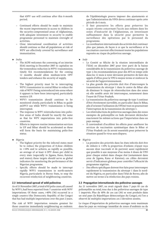 that tOPV use will continue after this 6-month              de l’épidémiologie pourra imposer des ajustements et
         period.                                                     que l’administration du VPOt devra continuer après cette
                                                                     période de 6 mois.
    – Continued efforts should be made to maintain                 – Il faut poursuivre les efforts pour préserver les
      the recent improvements in access to children in               acquis récents concernant l’accès aux enfants dans les
      the security-compromised areas of Afghanistan,                 zones d’insécurité de l’Afghanistan, en investissant
      with adequate investment in security to enable                 suffisamment dans la sécurité pour permettre la
      programme personnel to maintain oversight of                   surveillance des opérations par le personnel du
      activities.                                                    programme.
    – Close international coordination of activities               – La coordination internationale des activités doit continuer
      should continue so that all populations at risk of             plus que jamais, de façon à ce que la surveillance et la
      WPV are effectively covered by surveillance and                vaccination couvrent effectivement toutes les populations
      immunization.                                                  exposées au risque du poliovirus sauvage.

    India                                                          Inde
    – The ACPE welcomes the convening of an interim                – Le Comité se félicite de la réunion intermédiaire de
       IEAG meeting in December 2007 to capitalize on                 l’IEAG en décembre 2007 pour tirer parti de la baisse
       the tremendous reduction in WPV1 transmission;                 considérable de la transmission du poliovirus sauvage de
       timely SIA recommendations for the coming                      type 1; les recommandations pour des AVS en temps utile
       12 months should allow medium-term OPV                         dans les 12 mois à venir devraient permettre de faire des
       tenders and enhance the security of supply.                    appels d’offres pour le VPO à moyen terme et renforcer la
                                                                      sécurité de l’approvisionnement.
    – The highest priority must be to interrupting                 – La plus grande des priorités doit être d’interrompre la
      WPV1 transmission in central Bihar to reduce the                transmission du sérotype 1 dans le centre du Bihar aﬁn
      risk of WPV1 being reintroduced into areas where                de diminuer le risque de réintroduction dans des zones
      it appears to have been interrupted, particularly               où elle semble avoir été interrompue, notamment dans
      western UP.                                                     l’ouest de l’Uttar Pradesh.
    – WPV3 transmission should continue to be                      – La transmission du poliovirus sauvage de type 3 continue
      monitored closely, particularly in Bihar, to guide              d’être étroitement surveillée, en particulier dans le Bihar,
      mOPV3 use while WPV1 transmission is being                      aﬁn d’orienter l’utilisation du VPOm3 tout en poursuivant
      interrupted.                                                    l’interruption de la transmission du sérotype 1.
    – The response to WPV reintroductions into polio-              – Les réintroductions de poliovirus sauvages dans des zones
      free areas of India should be exactly the same                  exemptes de poliomyélite en Inde devraient déclencher
      as that for WPV importations into polio-free                    exactement les mêmes actions que l’importation dans un
      countries.                                                      pays exempt.
    – Efforts to improve routine immunization services             – Il conviendrait d’accélérer les efforts pour améliorer les
      in UP and Bihar should be accelerated as these                  services de vaccination systématique dans le Bihar et
      will form the basis for maintaining polio-free                  l’Uttar Pradesh car ils seront essentiels pour préserver la
      status.                                                         situation quand le virus aura disparu.

    Nigeria                                                        Nigéria
    – The highest priority for the infected states must            – La première des priorités dans les états infectés doit être
       be to reduce the proportion of 0-dose children                 de réduire à <10% la proportion d’enfants n’ayant reçu
       to <10% and to achieve, as rapidly as possible,                aucune dose vaccinale et de parvenir aussi rapidement
       an average of at least 4 OPV doses per child in                que possible à une moyenne d’au moins 4 doses de VPO
       every state (especially in Jigawa, Kano, Katsina               pour chaque enfant dans chaque état (notamment dans
       and states); these targets should serve as global              ceux de Jigawa, Kano et Katsina); ces cibles devraient
       indicators for monitoring the performance of the               servir d’indicateurs globaux pour contrôler l’efﬁcacité du
       Nigerian programme.                                            programme nigérian.
    – Speciﬁc efforts should be made to interrupt                  – Des efforts spéciﬁques doivent être faits pour interrompre
       rapidly WPV1 transmission in north-eastern                     rapidement la transmission du sérotype 1 dans le nord-
       Nigeria, particularly in Borno State, to stop the              est du Nigéria, en particulier dans l’état de Borno, aﬁn de
       recurrent reinfection of neighbouring countries.               mettre un terme à la réinfection des pays voisins.

2.3 International spread of wild poliovirus                     2.3 Propagation internationale des poliovirus sauvages
As of 21 November 2007, a total of 85 polio cases, all caused   Au 21 novembre 2007, on avait signalé dans 7 pays 85 cas de
by WPV1, had been reported from 7 countries with WPV            poliomyélite au total, tous dus à des poliovirus sauvages de type
importations. Of these cases, >40% (36) occurred in a           1 importés. Plus de 40% de ces cas (36) se sont produits dans
single country (the Democratic Republic of the Congo)           un seul pays (la République démocratique du Congo), où l’on a
that has had multiple importations over the past 2 years.       observé de multiples importations ces 2 dernières années.
The risk of WPV importation remains greatest for                Le risque d’importation de poliovirus sauvages reste maximum
those countries immediately neighbouring an endemic             dans les pays au voisinage immédiat de zones d’endémie ou de
RELEVE EPIDEMIOLOGIQUE HEBDOMADAIRE, No 3, 18 JANVIER 2008                                                                     31
 